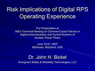 Risk Implications of Digital RPS
     Operating Experience
                      For Presentation at
   IAEA Technical Meeting on Common-Cause Failures in
       Digital Instrumentation and Control Systems of
                     Nuclear Power Plants

                    June 19-21, 2007
                Bethesda, Maryland, USA



             Dr. John H. Bickel
     Evergreen Safety & Reliability Technologies, LLC

                                                        1
 