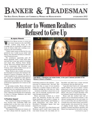 Reprinted from the issue of January 29th, 2007




BANKER & TRADESMAN
THE REAL ESTATE, BANKING AND COMMERCIAL WEEKLY FOR MASSACHUSETTS                                                                      1872
                                                                                                                    ESTABLISHED




                    Mentor to Women Realtors
                       Refused to Give Up
            By Aglaia Pikounis
             JUDY MOSES DECIDED TO ENTER THE

W
      HEN
       real estate business in the mid-1980s,
       she worked long hours in the
evenings and on weekends to build a net-
work of clients while also working a sec-
ond job in the travel industry.
   “I didn’t make money at first but I’m very
persistent once I make up my mind,” said
Moses, who describes herself as a self-moti-
vated businesswoman.
   The persistence apparently paid off.
Moses gradually built a solid client base
and just three years ago started a boutique
real estate firm, Pathway Home Realty




                                                                                                                                                 B&T Staff Photo by Aglaia Pikounis
Group. She’s been helping buyers and sell-
ers in communities like Brookline and
Newton, where million-dollar homes are no
rarity, for the past two decades.
   Today, Moses is also a leader and mentor
for thousands of women who belong to the
Women’s Council of Realtors. She was re-
cently installed as the national president of
                                                 Judy Moses, a Brookline real estate broker, is this year’s national president of the
the council, an organization with approxi-
                                                 Women’s Council of Realtors.
mately 18,000 members and 280 chapters
nationwide that is billed as the 12th largest
professional organization for women in the      leadership positions in the industry … busi-   Brookline and didn’t have a large network
country.                                        ness-wise or volunteer-wise,” she said. “But   of customers. But she didn’t give up.
   In upcoming months, Moses will travel        more than that, so many of our members            “I just did what I had to do. I just applied
throughout the country meeting with Real-       really have a positive impact on their com-    myself. Failure was not an option. I wasn’t
tors and serve as a spokesperson for the or-    munities through the work they do. Other       going back to the travel agencies and get-
ganization. She has already traveled to Ari-    … members would like to know how to do         ting paid what I was getting paid there,” said
zona, California and Florida and is planning    that, and it’s basically opening those path-   Moses, who lives in South Brookline with
to travel to Chicago, Baltimore and other       ways through mentorship.”                      her husband Charlie and their three dogs.
cities later this year.                            Moses previously worked as a travel            Moses said she worked hard and at-
                                                agent but ultimately decided she wasn’t        tended a lot of educational seminars. A sig-
‘A Positive Impact’                             being challenged and needed a change. In       nificant turning point in her real estate ca-
   The council is focusing on helping mem-      1986, Moses joined Libbey and Rodman, a        reer occurred when she met Barb Schwarz,
bers develop their leadership skills and        small independent real estate firm in          a Seattle-area real estate broker and profes-
guiding them so they have more of an im-        Brookline’s Washington Square that was         sional speaker who pioneered the concept
pact in the industry and in their communi-      started by two women.                          of staging for-sale homes. Schwarz was
ties, explained Moses.                             Moses, who grew up in East Boston and       leading a seminar that Moses attended, and
   “The majority of Realtors are women, yet     Winthrop, said it wasn’t easy to jump into     Moses was impressed by her advice and ap-
we don’t always hold the majority of the        real estate because she was fairly new to                               continued on page 2
 