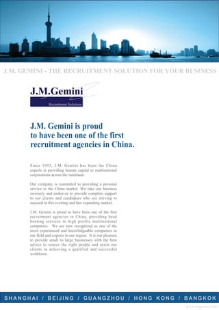 J.M. GEMINI - THE RECRUITMENT SOLUTION FOR YOUR BUSINESS


       J.M.Gemini
                 Recruitment Solutions




       J.M. Gemini is proud
       to have been one of the first
       recruitment agencies in China.

      Since 1993, J.M. Gemini has been the China
      experts in providing human capital to multinational
      corporations across the mainland.

      Our company is committed to providing a personal
      service to the China market. We take our business
      seriously and endeavor to provide complete support
      to our clients and candidates who are striving to
      succeed in this exciting and fast expanding market.

      J.M. Gemini is proud to have been one of the first
      recruitment agencies in China, providing head
      hunting services to high profile multinational
      companies. We are now recognized as one of the
      most experienced and knowledgeable companies in
      our field and experts in our region. It is our pleasure
      to provide small to large businesses with the best
      advice to source the right people and assist our
      clients in achieving a qualified and successful
      workforce.




SHANGHAI / BEIJING / GUANGZHOU / HONG KONG / BANGKOK
                                                                www.jmgemini.com
 