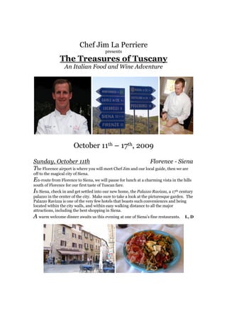 Chef Jim La Perriere
                                          presents
               The Treasures of Tuscany
                  An Italian Food and Wine Adventure




                        October 11th – 17th, 2009

Sunday, October 11th                                           Florence - Siena
The Florence airport is where you will meet Chef Jim and our local guide, then we are
off to the magical city of Siena.
En-route from Florence to Siena, we will pause for lunch at a charming vista in the hills
south of Florence for our first taste of Tuscan fare.
In Siena, check in and get settled into our new home, the Palazzo Ravizza, a 17th century
palazzo in the center of the city. Make sure to take a look at the picturesque garden. The
Palazzo Ravizza is one of the very few hotels that boasts such conveniences and being
located within the city walls, and within easy walking distance to all the major
attractions, including the best shopping in Siena.
A warm welcome dinner awaits us this evening at one of Siena’s fine restaurants.     L, D
 