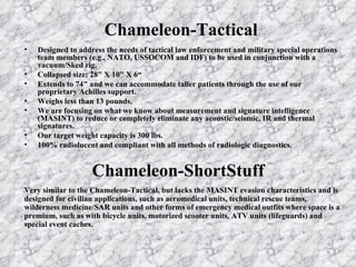 Chameleon-Tactical Designed to address the needs of tactical law enforcement and military special operations team members (e.g., NATO, USSOCOM and IDF) to be used in conjunction with a vacuum/Sked rig. Collapsed size: 28" X 10" X 6“ Extends to 74" and we can accommodate taller patients through the use of our proprietary Achilles support. Weighs less than 13 pounds. We are focusing on what we know about measurement and signature intelligence (MASINT) to reduce or completely eliminate any acoustic/seismic, IR and thermal signatures. Our target weight capacity is 300 lbs. 100% radiolucent and compliant with all methods of radiologic diagnostics. Chameleon-ShortStuff Very similar to the Chameleon-Tactical, but lacks the MASINT evasion characteristics and is designed for civilian applications, such as aeromedical units, technical rescue teams, wilderness medicine/SAR units and other forms of emergency medical outfits where space is a premium, such as with bicycle units, motorized scooter units, ATV units (lifeguards) and special event caches. 