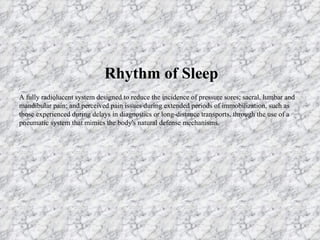 Rhythm of Sleep A fully radiolucent system designed to reduce the incidence of pressure sores; sacral, lumbar and mandibular pain; and perceived pain issues during extended periods of immobilization, such as those experienced during delays in diagnostics or long-distance transports, through the use of a pneumatic system that mimics the body's natural defense mechanisms. 