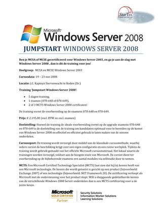 JUMPSTART WINDOWS SERVER 2008
Ben je MCSA of MCSE gecertificeerd voor Windows Server 2003, en ga je aan de slag met
Windows Server 2008 , dan is dit de training voor jou!

Doelgroep: MCSA en MCSE Windows Server 2003

Cursusdata: 19 – 23 mei 2008

Locatie: J.C. Kapteyn Sterrenwacht te Roden (Dr.)

Training ‘Jumpstart Windows Server 2008’:

      5 dagen training,
      1 examen (070-648 of 070-649),
      2 of 3 MCTS Windows Server 2008 certificaten!

De training vormt de voorbereiding op de examens 070-648 en 070-649.

Prijs: € 2.195,00 (excl. BTW en excl. examen)

Doelstelling: Hoewel de training de ideale voorbereiding vormt op de upgrade examens 070-648
en 070-649 is de doelstelling van de training om kandidaten optimaal voor te bereiden op de komst
van Windows Server 2008 en effectief en efficiënt gebruik te laten maken van de nieuwe
onderdelen.

Cursusopzet: De training wordt verzorgd door middel van de klassikale cursusmethode, waarbij
iedere cursist de beschikking krijgt over een eigen configuratie en een ruime werkplek. Tijdens de
training wordt gebruik gemaakt van het officiële Microsoft cursusmateriaal. Het lokaal waarin de
trainingen worden verzorgd, voldoet aan de hoogste eisen van Microsoft. De cursist dient ter
voorbereiding op de bijbehorende examens een aantal modules via zelfstudie door te nemen.

MCTS: Een Microsoft Certified Technology Specialist (MCTS) laat zien dat hij/zij kennis heeft van
een Microsoft technologie. De kennis die wordt getoetst is gericht op een product (bijvoorbeeld
Exchange 2007) of een technologie (bijvoorbeeld .NET Framework 20). De certificering verloopt als
Microsoft met de ondersteuning voor het product stopt. Wilt u diepgaande gedetailleerde kennis
van de verschillende Windows 2008 Server onderdelen dan is een MCTS certificering voor u de
juiste keuze.
 