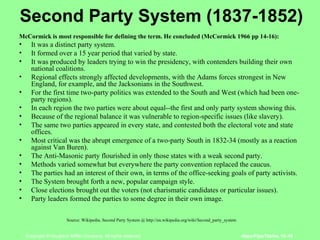 Second Party System (1837-1852) McCormick is most responsible for defining the term. He concluded (McCormick 1966 pp 14-16): It was a distinct party system.  It formed over a 15 year period that varied by state.  It was produced by leaders trying to win the presidency, with contenders building their own national coalitions.  Regional effects strongly affected developments, with the Adams forces strongest in New England, for example, and the Jacksonians in the Southwest.  For the first time two-party politics was extended to the South and West (which had been one-party regions).  In each region the two parties were about equal--the first and only party system showing this.  Because of the regional balance it was vulnerable to region-specific issues (like slavery).  The same two parties appeared in every state, and contested both the electoral vote and state offices.  Most critical was the abrupt emergence of a two-party South in 1832-34 (mostly as a reaction against Van Buren).  The Anti-Masonic party flourished in only those states with a weak second party.  Methods varied somewhat but everywhere the party convention replaced the caucus.  The parties had an interest of their own, in terms of the office-seeking goals of party activists.  The System brought forth a new, popular campaign style.  Close elections brought out the voters (not charismatic candidates or particular issues).  Party leaders formed the parties to some degree in their own image.  Source: Wikipedia, Second Party System @ http://en.wikipedia.org/wiki/Second_party_system  