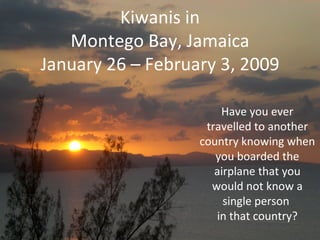 Kiwanis in Montego Bay, Jamaica January 26 – February 3, 2009 Have you ever travelled to another country knowing when you boarded the airplane that you would not know a single person  in that country? 
