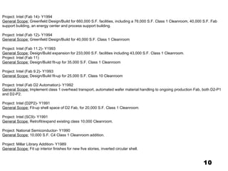 10 Project: Intel (Fab 14)- Y1994 General Scope:  Greenfield Design/Build for 660,000 S.F. facilities, including a 76,000 S.F. Class 1 Cleanroom, 40,000 S.F. Fab support building, an energy center and process support building.   Project: Intel (Fab 12)- Y1994 General Scope:  Greenfield Design/Build for 40,000 S.F. Class 1 Cleanroom   Project: Intel (Fab 11.2)- Y1993 General Scope:  Design/Build expansion for 233,000 S.F. facilities including 43,000 S.F. Class 1 Cleanroom. Project: Intel (Fab 11) General Scope:  Design/Build fit-up for 35,000 S.F. Class 1 Cleanroom   Project: Intel (Fab 9.2)- Y1993 General Scope:  Design/Build fit-up for 25,000 S.F. Class 10 Cleanroom   Project: Intel (Fab D2 Automation)- Y1992 General Scope:  Implement class 1 overhead transport, automated wafer material handling to ongoing production Fab, both D2-P1 and D2-P2.   Project: Intel (D2P2)- Y1991 General Scope:  Fit-up shell space of D2 Fab, for 20,000 S.F. Class 1 Cleanroom .   Project: Intel (SC9)- Y1991 General Scope:  Retrofit/expand existing class 10,000 Cleanroom.   Project: National Semiconductor- Y1990 General Scope:  10,000 S.F. C4 Class 1 Cleanroom addition.   Project: Millar Library Addition- Y1989 General Scope:  Fit up interior finishes for new five stories, inverted circular shell. 