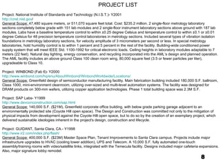 8 Project: National Institute of Standards and Technology (N.I.S.T.)- Y2001 http://cnst.nist.gov / General Scope:  47,480 square meters, or 511,070 square feet total. Cost: $235.2 million. 2 single-floor metrology laboratory sections completely below grade with 151 lab modules and 2 single-floor instrument laboratory sections above ground with 187 lab modules. Labs have a baseline temperature control to within ±0.25 degree Celsius and temperature control to within ±0.1 or ±0.01 degree Celsius for 48 precision temperature control laboratories in metrology sections. Included several types of vibration isolation foundations in metrology laboratory sections, for velocity amplitude of 3 micrometers per second or less. In special metrology laboratories, hold humidity control is to within 1 percent and 5 percent in the rest of the facility. Building-wide conditioned power supply system that will meet IEEE Std. 1100-1992 for critical electronic loads. Ceiling heights in laboratory modules adaptable to 7 meters (22 feet). Natural day lighting, energy conservation, and recycling incorporated into the AML’s design and planned operation. The AML facility includes an above ground Class 100 clean room wing, 80,000 square feet (3.5 or fewer particles per liter), upgradeable to Class 10.   Project: WINBOND (Fab 6)- Y2000 http://www.winbond.com/hq/enu/AboutWinbond/WinbondWorldwide/Locations/ General Scope:  Greenfield design of semiconductor manufacturing facility. Main fabrication building included 180,000 S.F. ballroom, Class 1000, mini-environment cleanroom, utilizing over-sized and multi-level automation systems. The facility was designed for DRAM products on 300-mm wafers, utilizing copper application technologies. Phase 1 total building space was 2.3M S.F.   Project: SAP Labs- Y1999 http://www.devconconstruction.com/sap.html General Scope:  140,000 S.F. ($21M), Greenfield corporate office building, with below grade parking garage adjacent to an environmentally protected site (Coyote Hill open space). The Design and Construction was committed not only to the mitigation of physical impacts from development against the Coyote Hill open space, but to do so by the creation of an exemplary project, which delivered sustainable ideologies inherent in the project's design, construction and lifecycle.   Project: GUIDANT, Santa Clara, CA.- Y1998 http://www.ir2.com/index.php/flash/ General Scope:  400,000 S.F. ($23M) Master Space Plan, Tenant Improvements to Santa Clara campus. Projects include major infrastructure upgrades to HVAC (cooling tower addition), UPS and Telecom. A 10,000 S.F. fully automated one-touch assembly/training rooms with video/satellite links, integrated with the Temecula facility. Designs included major cafeteria expansions. Also, major signature lobby remodel.   PROJECT LIST 
