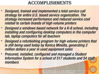 Accomplishments Designed, trained and implemented a total service call strategy for entire U.S. based service organization. The strategy increased performance and reduced service cost related to certain brands of high volume printers Designed a windows based network for a K-8 school, including installing and configuring desktop computers in the computer lab, laptop computers for all teachers Designed a refurbishing program for high volume printers that is still being used today by Konica Minolta, generating 2 million dollars a year in used equipment sales Procured, installed, configured and managed a Student Information System for a school of 517 students and 54 staff members 