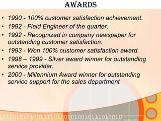 Awards 1990 - 100% customer satisfaction achievement. 1992 - Field Engineer of the quarter. 1992 - Recognized in company newspaper for outstanding customer satisfaction. 1993 - Won 100% customer satisfaction award. 1998 – 1999 - Silver award winner for outstanding service provider. 2000 - Millennium Award winner for outstanding service support for the sales department 