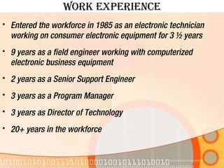 Work experience Entered the workforce in 1985 as an electronic technician working on consumer electronic equipment for 3 ½ years 9 years as a field engineer working with computerized electronic business equipment 2 years as a Senior Support Engineer 3 years as a Program Manager 3 years as Director of Technology 20+ years in the workforce 