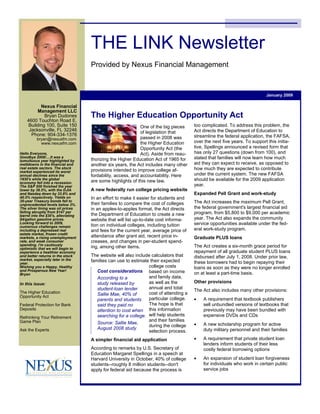 THE LINK Newsletter
                                     Provided by Nexus Financial Management



                                                                                                                           January 2009

          Nexus Financial
         Management LLC
                                     The Higher Education Opportunity Act
            Bryan Dudones
    4600 Touchton Road E.
                                                                                       too complicated. To address this problem, the
    Building 100, Suite 150                                   One of the big pieces
                                                                                       Act directs the Department of Education to
     Jacksonville, FL 32246                                   of legislation that
      Phone: 904-334-1376                                                              streamline the federal application, the FAFSA,
                                                              passed in 2008 was
          bryan@nexusfm.com
                                                                                       over the next five years. To support this initia-
                                                              the Higher Education
            www.nexusfm.com
                                                                                       tive, Spellings announced a revised form that
                                                              Opportunity Act (the
                                                                                       has only 27 questions (down from 100), and
                                                              Act). Aside from reau-
Hello Everyone,
                                                                                       stated that families will now learn how much
Goodbye 2008!....It was a
                                     thorizing the Higher Education Act of 1965 for
tumultuous year highlighted by
                                                                                       aid they can expect to receive, as opposed to
                                     another six years, the Act includes many other
meltdowns in the financial and
                                                                                       how much they are expected to contribute
real estate sectors. The stock
                                     provisions intended to improve college af-
market experienced its worst
                                                                                       under the current system. The new FAFSA
                                     fordability, access, and accountability. Here
annual declines since the
                                                                                       should be available for the 2009 application
1930's while the global
                                     are some highlights of this new law.
economy fell into a recession.
                                                                                       year.
The S&P 500 finished the year
                                     A new federally run college pricing website
lower by 38.5%, with the DJIA
                                                                                       Expanded Pell Grant and work-study
and Nasdaq down by 33.8% and
                                     In an effort to make it easier for students and
40.5% respectively. Yields on
                                                                                       The Act increases the maximum Pell Grant,
30-year Treasury bonds fell to
                                     their families to compare the cost of colleges
unprecedented levels below 3%.
                                                                                       the federal government's largest financial aid
                                     in an apples-to-apples format, the Act directs
The silver lining was oil prices
                                                                                       program, from $5,800 to $9,000 per academic
falling abruptly from $147 per
                                     the Department of Education to create a new
barrel into the $30's, alleviating
                                                                                       year. The Act also expands the community
                                     website that will list up-to-date cost informa-
$4/gallon gasoline prices.
                                                                                       service opportunities available under the fed-
Looking forward to 2009,
                                     tion on individual colleges, including tuition
numerous challenges remain
                                                                                       eral work-study program.
                                     and fees for the current year, average price of
including a depressed real
estate market, frozen credit
                                     attendance after grant aid, recent price in-      Graduate PLUS loans
markets, a rising unemployment
                                     creases, and changes in per-student spend-
rate, and weak consumer
                                                                                       The Act creates a six-month grace period for
spending. I'm cautiously
                                     ing, among other items.
optimistic that we will begin to
                                                                                       repayment of all graduate student PLUS loans
experience a healthier economy
                                     The website will also include calculators that    disbursed after July 1, 2008. Under prior law,
and better returns in the stock
                                     families can use to estimate their expected
market, especially later in the
                                                                                       these borrowers had to begin repaying their
year.
                                                                 college costs         loans as soon as they were no longer enrolled
Wishing you a Happy, Healthy
                                        Cost considerations based on income
and Prosperous New Year!
                                                                                       on at least a part-time basis.
Bryan
                                                                 and family data,
                                        According to a
                                                                                       Other provisions
                                                                 as well as the
                                        study released by
In this issue:
                                                                 annual and total
                                        student-loan lender                            The Act also includes many other provisions:
                                                                 cost of attending a
The Higher Education                    Sallie Mae, 40% of
Opportunity Act
                                                                 particular college.   •   A requirement that textbook publishers
                                        parents and students
                                                                 The hope is that          sell unbundled versions of textbooks that
                                        said they paid no
Federal Protection for Bank
                                        attention to cost when this information            previously may have been bundled with
Deposits
                                        searching for a college. will help students        expensive DVDs and CDs
Rethinking Your Retirement
                                                                 and their families
Game Plan                               Source: Sallie Mae,                            •   A new scholarship program for active
                                                                 during the college
                                        August 2008 study                                  duty military personnel and their families
Ask the Experts                                                  selection process.
                                                                                       •   A requirement that private student loan
                                     A simpler financial aid application
                                                                                           lenders inform students of their less
                                     According to remarks by U.S. Secretary of             costly federal borrowing options
                                     Education Margaret Spellings in a speech at
                                                                                       •   An expansion of student loan forgiveness
                                     Harvard University in October, 40% of college
                                                                                           for individuals who work in certain public
                                     students--roughly 8 million students--don't
                                                                                           service jobs
                                     apply for federal aid because the process is
 