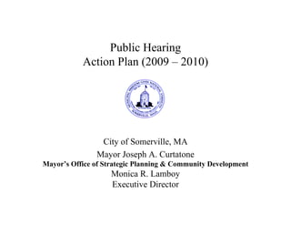 Public Hearing
           Action Plan (2009 – 2010)




                City of Somerville, MA
               Mayor Joseph A. Curtatone
Mayor’s Office of Strategic Planning & Community Development
                   Monica R. Lamboy
                   Executive Director
 