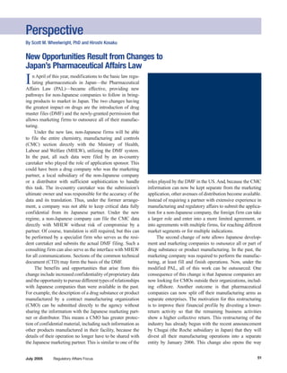 Perspective
By Scott M. Wheelwright, PhD and Hiroshi Kosaku


New Opportunities Result from Changes to
Japan’s Pharmaceutical Affairs Law
I   n April of this year, modifications to the basic law regu-
    lating pharmaceuticals in Japan—the Pharmaceutical
Affairs Law (PAL)—became effective, providing new
pathways for non-Japanese companies to follow in bring-
ing products to market in Japan. The two changes having
the greatest impact on drugs are the introduction of drug
master files (DMF) and the newly-granted permission that
allows marketing firms to outsource all of their manufac-
turing.
     Under the new law, non-Japanese firms will be able
to file the entire chemistry, manufacturing and controls
(CMC) section directly with the Ministry of Health,
Labour and Welfare (MHLW), utilizing the DMF system.
In the past, all such data were filed by an in-country
caretaker who played the role of application sponsor. This
could have been a drug company who was the marketing
partner, a local subsidiary of the non-Japanese company
or a distributor with sufficient sophistication to handle         roles played by the DMF in the US. And, because the CMC
this task. The in-country caretaker was the submission’s          information can now be kept separate from the marketing
ultimate owner and was responsible for the accuracy of the        application, other avenues of distribution become available.
data and its translation. Thus, under the former arrange-         Instead of requiring a partner with extensive experience in
ment, a company was not able to keep critical data fully          manufacturing and regulatory affairs to submit the applica-
confidential from its Japanese partner. Under the new             tion for a non-Japanese company, the foreign firm can take
regime, a non-Japanese company can file the CMC data              a larger role and enter into a more limited agreement, or
directly with MHLW without risk of compromise by a                into agreements with multiple firms, for reaching different
partner. Of course, translation is still required, but this can   market segments or for multiple indications.
be performed by a specialist firm who serves as the resi-              The second change of note allows Japanese develop-
dent caretaker and submits the actual DMF filing. Such a          ment and marketing companies to outsource all or part of
consulting firm can also serve as the interface with MHLW         drug substance or product manufacturing. In the past, the
for all communications. Sections of the common technical          marketing company was required to perform the manufac-
document (CTD) may form the basis of the DMF.                     turing, at least fill and finish operations. Now, under the
     The benefits and opportunities that arise from this          modified PAL, all of this work can be outsourced. One
change include increased confidentiality of proprietary data      consequence of this change is that Japanese companies are
and the opportunity to pursue different types of relationships    now looking for CMOs outside their organizations, includ-
with Japanese companies than were available in the past.          ing offshore. Another outcome is that pharmaceutical
For example, the description of a drug substance or product       companies can now split off their manufacturing arms as
manufactured by a contract manufacturing organization             separate enterprises. The motivation for this restructuring
(CMO) can be submitted directly to the agency without             is to improve their financial profile by divesting a lower-
sharing the information with the Japanese marketing part-         return activity so that the remaining business activities
ner or distributor. This means a CMO has greater protec-          show a higher collective return. This restructuring of the
tion of confidential material, including such information as      industry has already begun with the recent announcement
other products manufactured in their facility, because the        by Chugai (the Roche subsidiary in Japan) that they will
details of their operation no longer have to be shared with       divest all their manufacturing operations into a separate
the Japanese marketing partner. This is similar to one of the     entity by January 2006. This change also opens the way


                                                                                                                           51
July 2005      Regulatory Affairs Focus
 