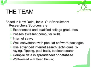 THE TEAM Based in New Delhi, India. Our Recruitment Researchers/Sourcers are  Experienced and qualified college graduates Posses excellent computer skills Internet savvy Well-conversant with popular software packages Use advanced internet search techniques, x-raying, flipping, peel back, boolean search Compile data in spreadsheet or database. Well-versed with Head Hunting 