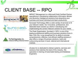 CLIENT BASE -- RPO IMPACT Management is a Microsoft Gold Certified Partner specializing in developing collaborative  Information Worker  and  Business Intelligence  solutions that streamline your business and boost individual and team productivity.  Suncoast Technology offers a wide variety of services to fit your telecom needs. Our innovative, professional, and dedicated team assists our clients in developing and implementing the correct Telecom solution for your needs.  The Peak Organization, founded in 1970, is one of the leading professional staffing and business solutions firms in New York City. Long recognized for its ability to provide comprehensive, effective, and efficient staffing solutions it also offers a range of business solutions, tools and outsourcing services in local, national and international markets.  sCubes Inc is dedicated to deliver systems, services and solutions that matches the best of this industry. We specialize in training of Automated testing and Database Engineers.  