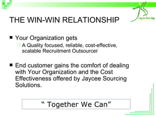 THE WIN-WIN RELATIONSHIP Your Organization gets A Quality focused, reliable, cost-effective, scalable Recruitment Outsourcer End customer gains the comfort of dealing with Your Organization and the Cost Effectiveness offered by Jaycee Sourcing Solutions. “  Together We Can” 