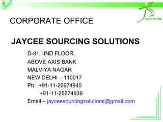 CORPORATE OFFICE JAYCEE SOURCING SOLUTIONS D-81, IIND FLOOR, ABOVE AXIS BANK MALVIYA NAGAR NEW DELHI – 110017 Ph:  +91-11-26674940   +91-11-26674939 Email –  [email_address] 