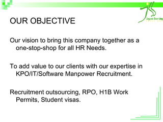 OUR OBJECTIVE Our vision to bring this company together as a one-stop-shop for all HR Needs. To add value to our clients with our expertise in KPO/IT/Software Manpower Recruitment. Recruitment outsourcing, RPO, H1B Work Permits, Student visas.  