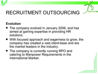 RECRUITMENT OUTSOURCING Evolution The company evolved in January 2006, and has aimed at gaining expertise in providing HR solutions. With focused approach and eagerness to grow, the company has created a vast client-base and are the market leaders in the industry. The company is currently running RPO and catering to Manpower Requirements in the International Market. 