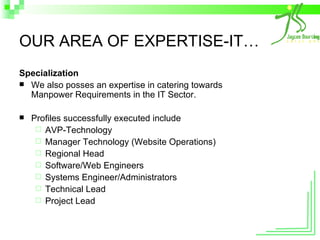 OUR AREA OF EXPERTISE-IT… Specialization We also posses an expertise in catering towards Manpower Requirements in the IT Sector. Profiles successfully executed include AVP-Technology Manager Technology (Website Operations) Regional Head Software/Web Engineers Systems Engineer/Administrators Technical Lead Project Lead 