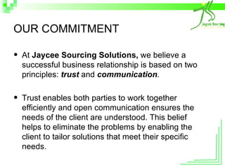 OUR COMMITMENT At  Jaycee Sourcing Solutions,  we believe a successful business relationship is based on two principles:  trust   and   communication .   Trust enables both parties to work together efficiently and open communication ensures the needs of the client are understood. This belief helps to eliminate the problems by enabling the client to tailor solutions that meet their specific needs. 