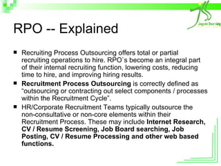 RPO -- Explained Recruiting Process Outsourcing offers total or partial recruiting operations to hire. RPO`s become an integral part of their internal recruiting function, lowering costs, reducing time to hire, and improving hiring results. Recruitment Process Outsourcing  is correctly defined as “outsourcing or contracting out select components / processes within the Recruitment Cycle”.  HR/Corporate Recruitment Teams typically outsource the non-consultative or non-core elements within their Recruitment Process. These may include  Internet Research, CV / Resume Screening, Job Board searching, Job Posting, CV / Resume Processing and other web based functions. 