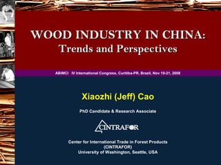 WOOD INDUSTRY IN CHINA:
    Trends and Perspectives

   ABIMCI IV International Congress, Curitiba-PR, Brazil, Nov 19-21, 2008




                 Xiaozhi (Jeff) Cao
                PhD Candidate & Research Associate




          Center for International Trade in Forest Products
                            (CINTRAFOR)
              University of Washington, Seattle, USA
 