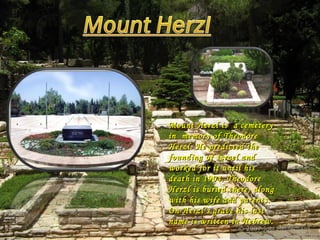Mount Herzl is  a cemetery in  memory of Theodore Herzl. He predicted the founding of Israel and worked for it until his death in 1904. Theodore Herzl is buried there, along with his wife and parents. On Herzl’s grave his last name is written in Hebrew.  