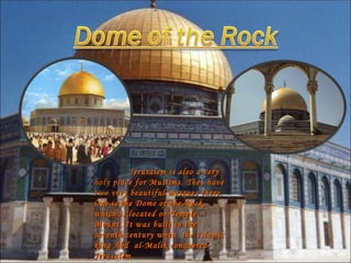Jerusalem is also a very holy place for Muslims. They have two very beautiful mosques there. One is the Dome of the Rock, which is located on Temple Mount. It was built in the seventh century when  the Islamic king Abd  al-Malik conquered Jerusalem. 