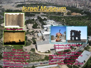 The Israel Museum was founded in 1965. The museum is filled with art, archaeology, and Judaica. The Dead Sea Scrolls are located in this exceptional museum.  The  open air Billy Rose Sculpture Garden was designed by the landscape architect Isamu Noguchi. It has sculptures by Picasso, Daumier, Rodin, and more. Sculptures of the Billy Rose Sculpture Garden Dead Sea Scrolls 