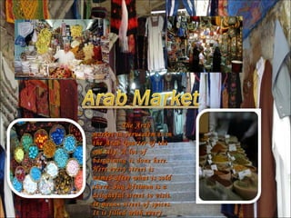 The Arab market in Jerusalem is in the Arab Quarter of the old city. A lot of bargaining is done here. Here every street is named after what is sold there. Suq Aftimon is a delightful street to visit. It means street of spices. It is filled with every kind of spice imaginable and it smells great.  