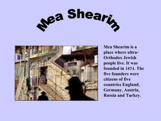 Mea Shearim Mea Shearim is a place where ultra- Orthodox Jewish  people live. It was founded in 1874. The five founders were citizens of five countries England, Germany, Austria, Russia and Turkey.  