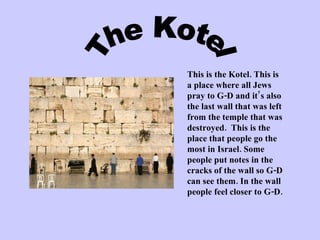 This is the Kotel. This is a place where all Jews pray to G-D and it’s also the last wall that was left from the temple that was destroyed.  This is the place that people go the most in Israel. Some people put notes in the cracks of the wall so G-D can see them. In the wall people feel closer to G-D. The Kotel 