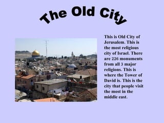 This is Old City of Jerusalem. This is the most religious city of Israel. There are 226 monuments from all 3 major religions. This is where the Tower of David is. This is the city that people visit the most in the middle east.  The Old City 