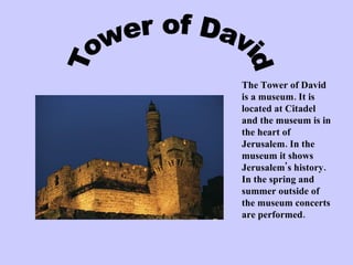 Tower of David The Tower of David is a museum. It is located at Citadel and the museum is in the heart of Jerusalem. In the museum it shows Jerusalem's history. In the spring and summer outside of the museum concerts are performed. 