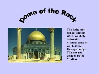 Dome of the Rock This is the most famous Muslim site. It was holy before the Muslims came. It was built by Umayyad caliph. This was not going to be the Muslims.  
