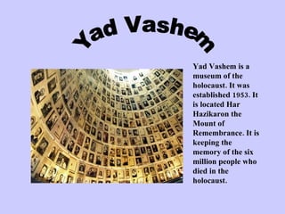 Yad Vashem Yad Vashem is a museum of the holocaust. It was established 1953. It is located Har Hazikaron the Mount of Remembrance. It is keeping the memory of the six million people who died in the holocaust. 