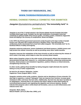 THIRD DAY RESOURCES, INC.

               WWW.THIRDDAYRESOURCES.COM

HERBAL CHINESE FORMULA COMBETIC FOR DIABETICS

Jiaogulan (Gynostemma pentaphyllum) quot;the immortality herbquot; in

                                     Combetic

Jiaogulan is one of the 11 herbal extracts in the Chinese diabetic formula Combetic that helps
normalize blood sugar levels. Combetic has the right combination of synergistic herbs that
contributes to optimum health of the immune system, circulatory system, cholesterol, triglyceride
levels and helping in the recovery of complications, illness and fatigue.

In the 1970's the Chinese government sponsored a study focused on the large number of people
living to over 100 years old in certain provinces in Southern China. They discovered the
centenarians drank a tea brewed from a local herb called Jiaogulan, quot;the immortality herbquot; for it's
beneficial effects of vitality and longevity.

Jiaogulan enhances endurance, lowers cholesterol and blood pressure, inhibits tumors and
help protect the cellular immunity as well as providing many other health benefits.

Jiaogulan improves the metabolism of the heart directly as well as enhancing the release of
nitric oxide in the body, which helps to relax the coronary blood vessels.

What makes Jiaogulan unique is the wide variety of therapeutic effects that scientists have
demonstrated through their research; i.e., antioxidant protection, enhancing cardiovascular
function, blood pressure and cholesterol regulation, positive influence on blood elements,
strengthening immunity, etc.

In other words, getting these benefits by taking Jiaogulan might eliminate the need for
taking an array of other supplements.

An herb for all reasons. Rothacker, Jordan.
Vegetarian Times (August 2001): 14(2).

Jiaogulan contains amino acids, proteins, vitamins and an abundance of trace minerals. It's
also high in saponins, a natural quot;detergentquot; that can improve liver function, increase good
cholesterol (HDL) and lower the bad (LDL). Additionally, the herb has also been heralded as
an adaptogenic, meaning that it can enhance the body's ability to keep itself healthy by
controlling blood pressure and regulating the digestive and immune systems. Studies
indicate that jiaogulan aids in white blood cell formation, acts as an anti-inflammatory and
reduces tumor size.

Jiaogulan. Block, Betsy.
Natural Health v.29 no.9 (Nov-Dec 1999), p.41
 