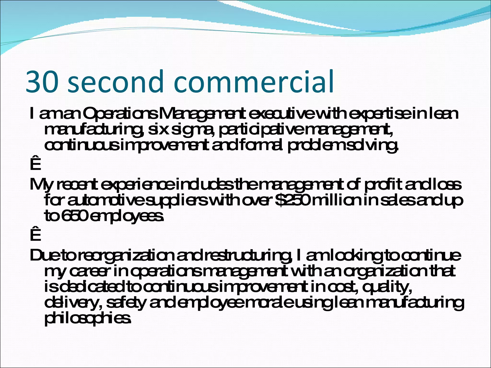 30 second commercial I am an Operations Management executive with expertise in lean manufacturing, six sigma, participative management, continuous improvement and formal problem solving.   My recent experience includes the management of profit and loss for automotive suppliers with over $250 million in sales and up to 650 employees.   Due to reorganization and restructuring, I am looking to continue my career in operations management with an organization that is dedicated to continuous improvement in cost, quality, delivery, safety and employee morale using lean manufacturing philosophies. 