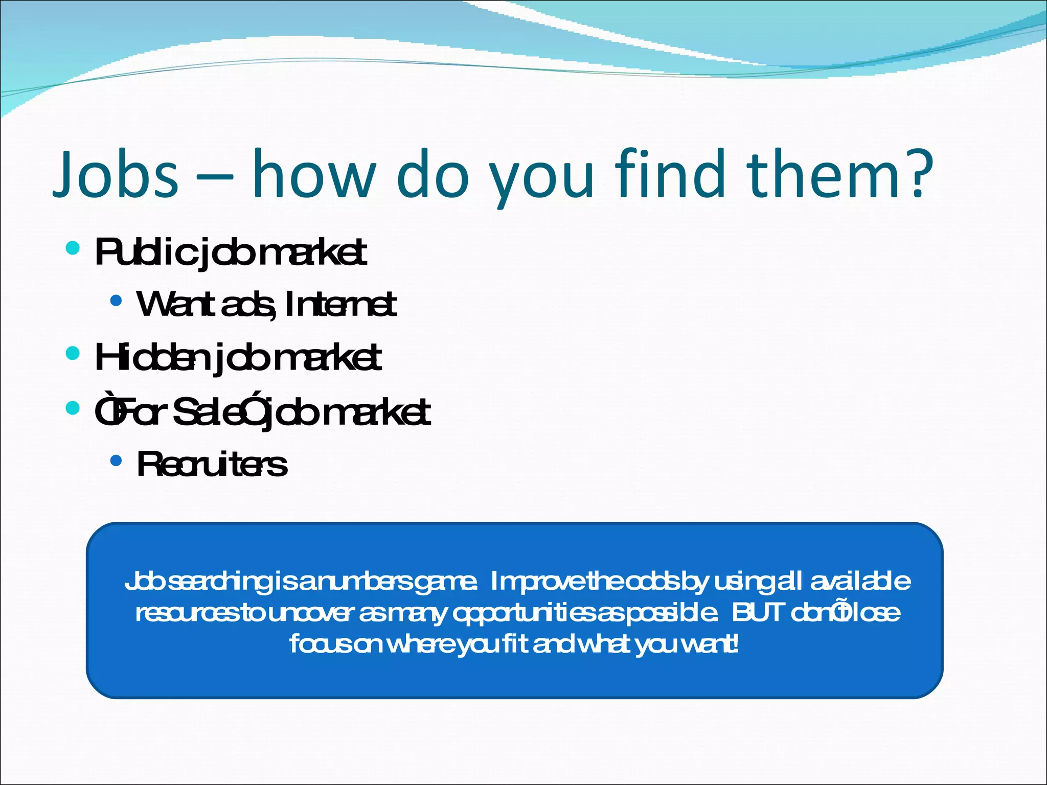 Jobs – how do you find them? Public job market Want ads, Internet Hidden job market “ For Sale” job market Recruiters Job searching is a numbers game.  Improve the odds by using all available resources to uncover as many opportunities as possible.  BUT don’t lose focus on where you fit and what you want! 