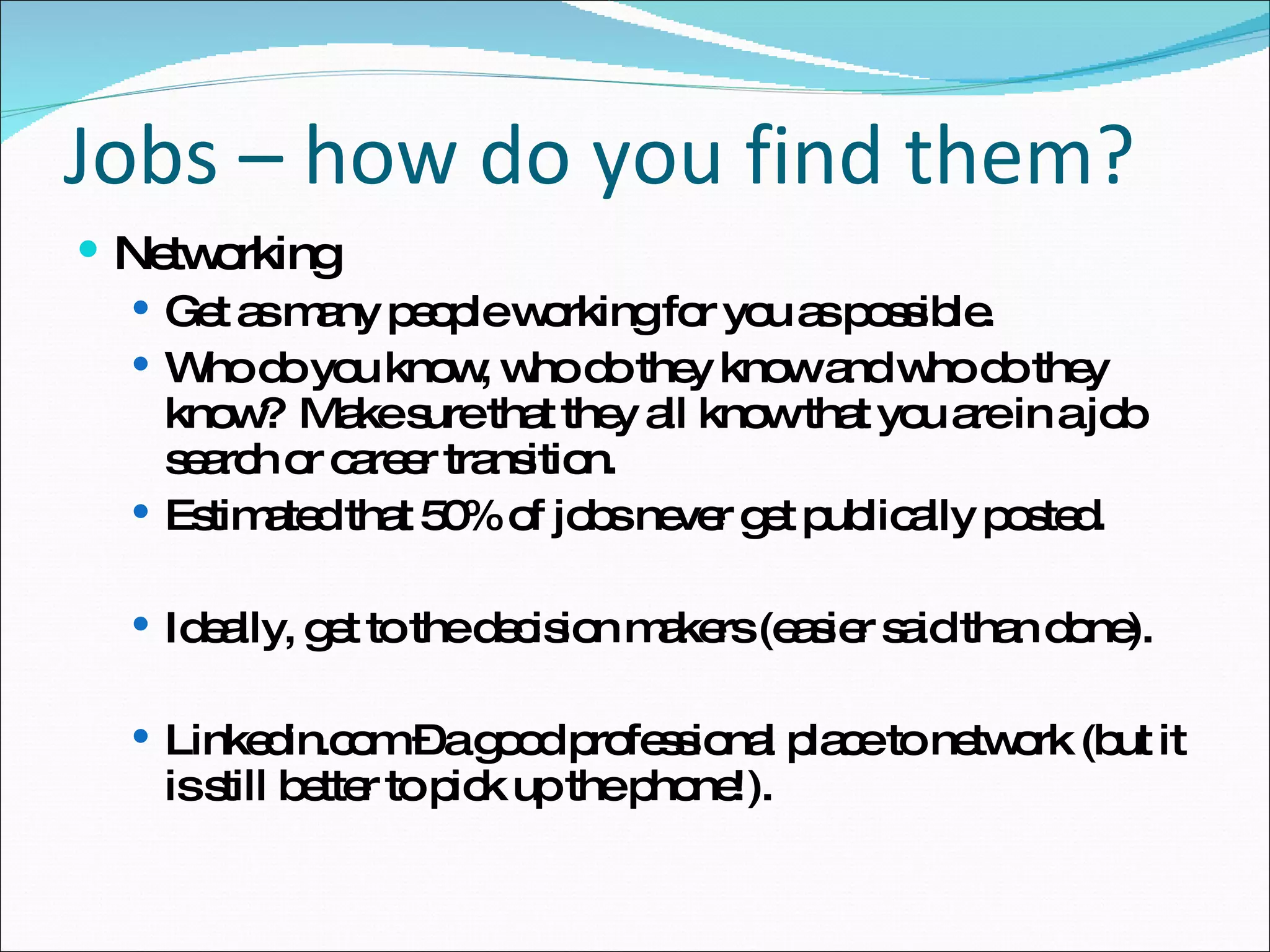 Networking Get as many people working for you as possible. Who do you know, who do they know and who do they know?  Make sure that they all know that you are in a job search or career transition. Estimated that 50% of jobs never get publically posted. Ideally, get to the decision makers (easier said than done). Linkedin.com – a good professional place to network (but it is still better to pick up the phone!). Jobs – how do you find them? 