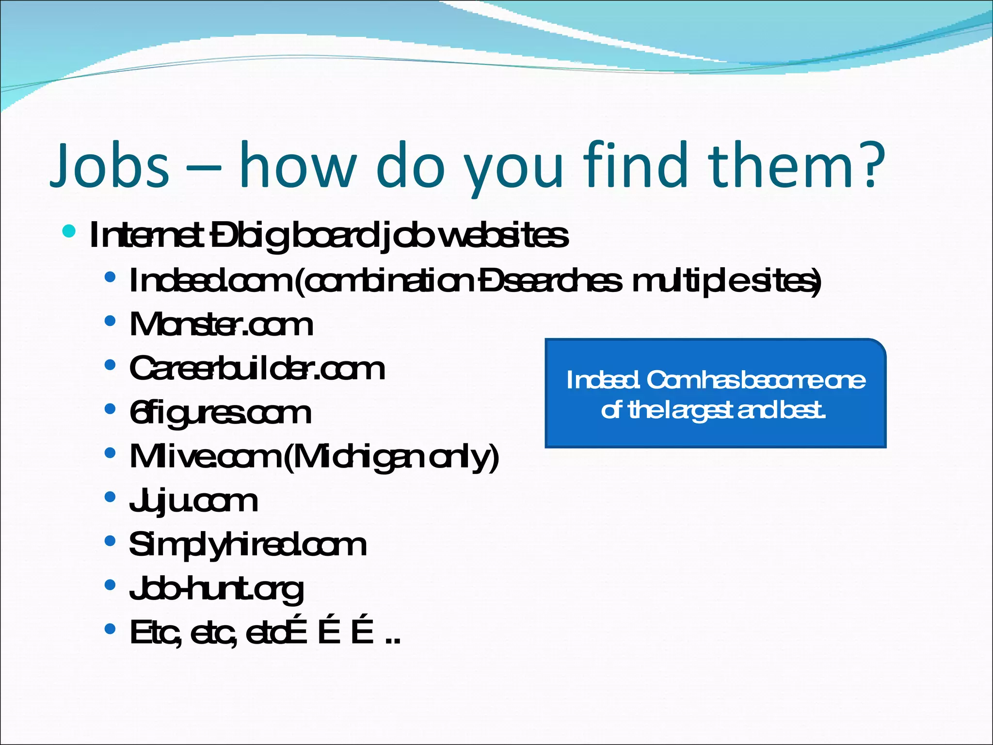 Internet – big board job websites Indeed.com (combination – searches  multiple sites) Monster.com Careerbuilder.com 6figures.com Mlive.com (Michigan only) Juju.com Simplyhired.com Job-hunt.org Etc, etc, etc……….. Jobs – how do you find them? Indeed. Com has become one of the largest and best. 