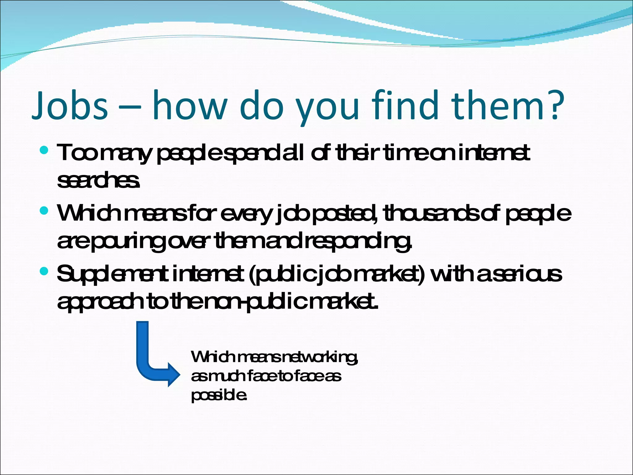 Too many people spend all of their time on internet searches. Which means for every job posted, thousands of people are pouring over them and responding. Supplement internet (public job market) with a serious approach to the non-public market. Jobs – how do you find them? Which means networking, as much face to face as possible. 