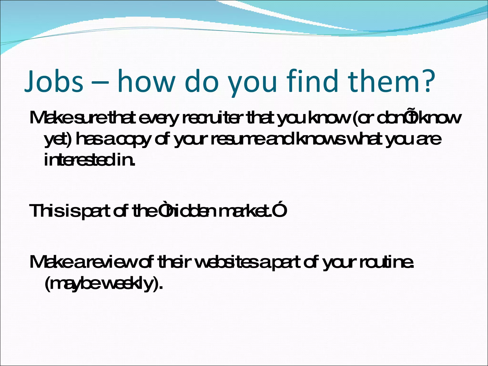 Make sure that every recruiter that you know (or don’t know yet) has a copy of your resume and knows what you are interested in. This is part of the “hidden market.” Make a review of their websites a part of your routine. (maybe weekly). Jobs – how do you find them? 