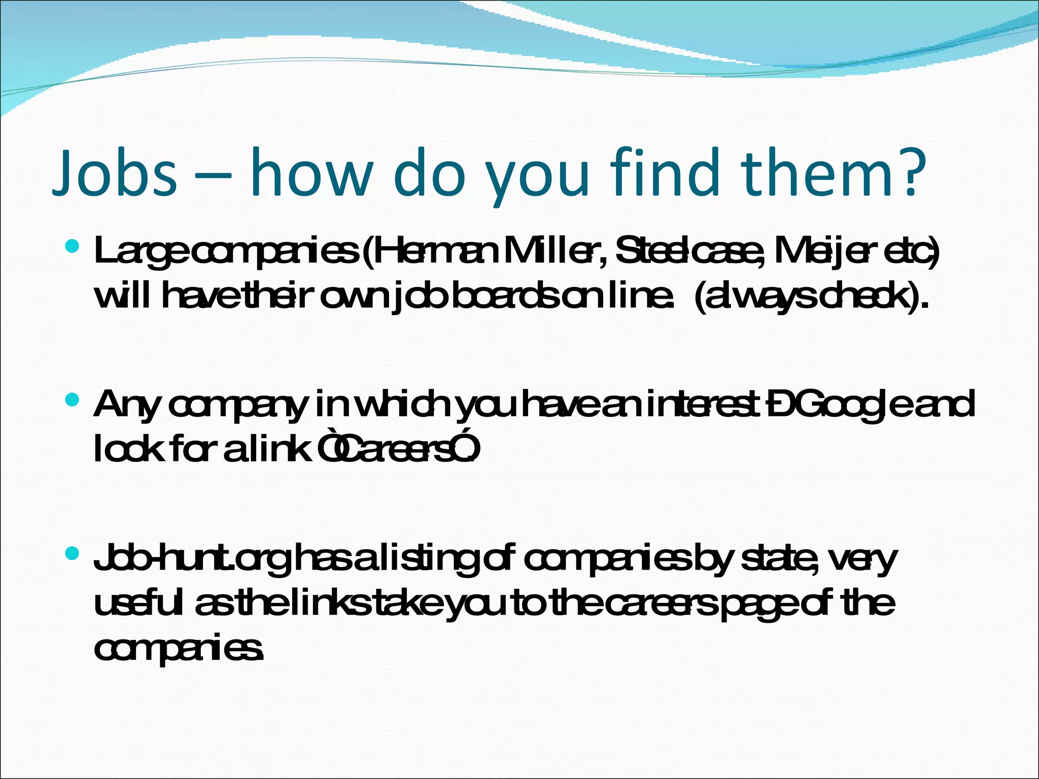 Large companies (Herman Miller, Steelcase, Meijer etc) will have their own job boards on line.  (always check). Any company in which you have an interest – Google and look for a link “Careers”. Job-hunt.org has a listing of companies by state, very useful as the links take you to the careers page of the companies. Jobs – how do you find them? 