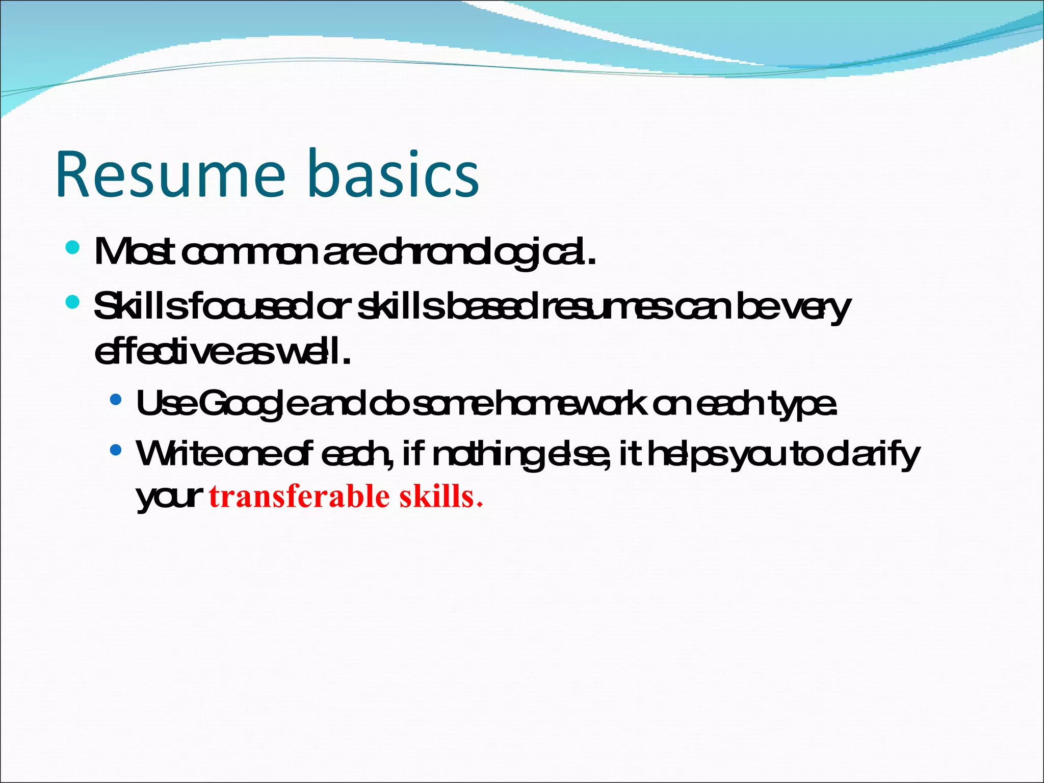 Resume basics Most common are chronological. Skills focused or skills based resumes can be very effective as well. Use Google and do some homework on each type. Write one of each, if nothing else, it helps you to clarify your  transferable skills. 