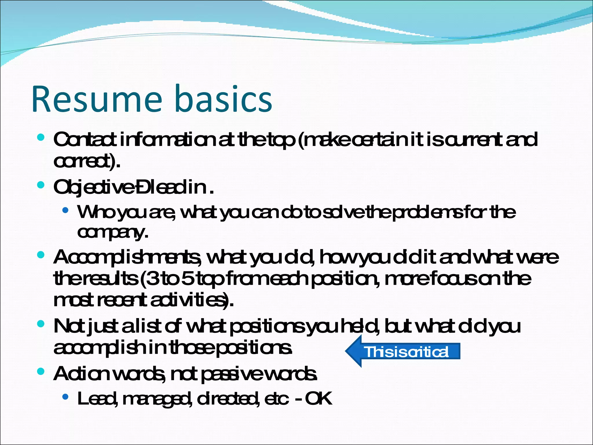 Contact information at the top (make certain it is current and correct). Objective – lead in . Who you are, what you can do to solve the problems for the company. Accomplishments, what you did, how you did it and what were the results (3 to 5 top from each position, more focus on the most recent activities). Not just a list of what positions you held, but what did you accomplish in those positions. Action words, not passive words. Lead, managed, directed, etc  - OK Resume basics This is critical 