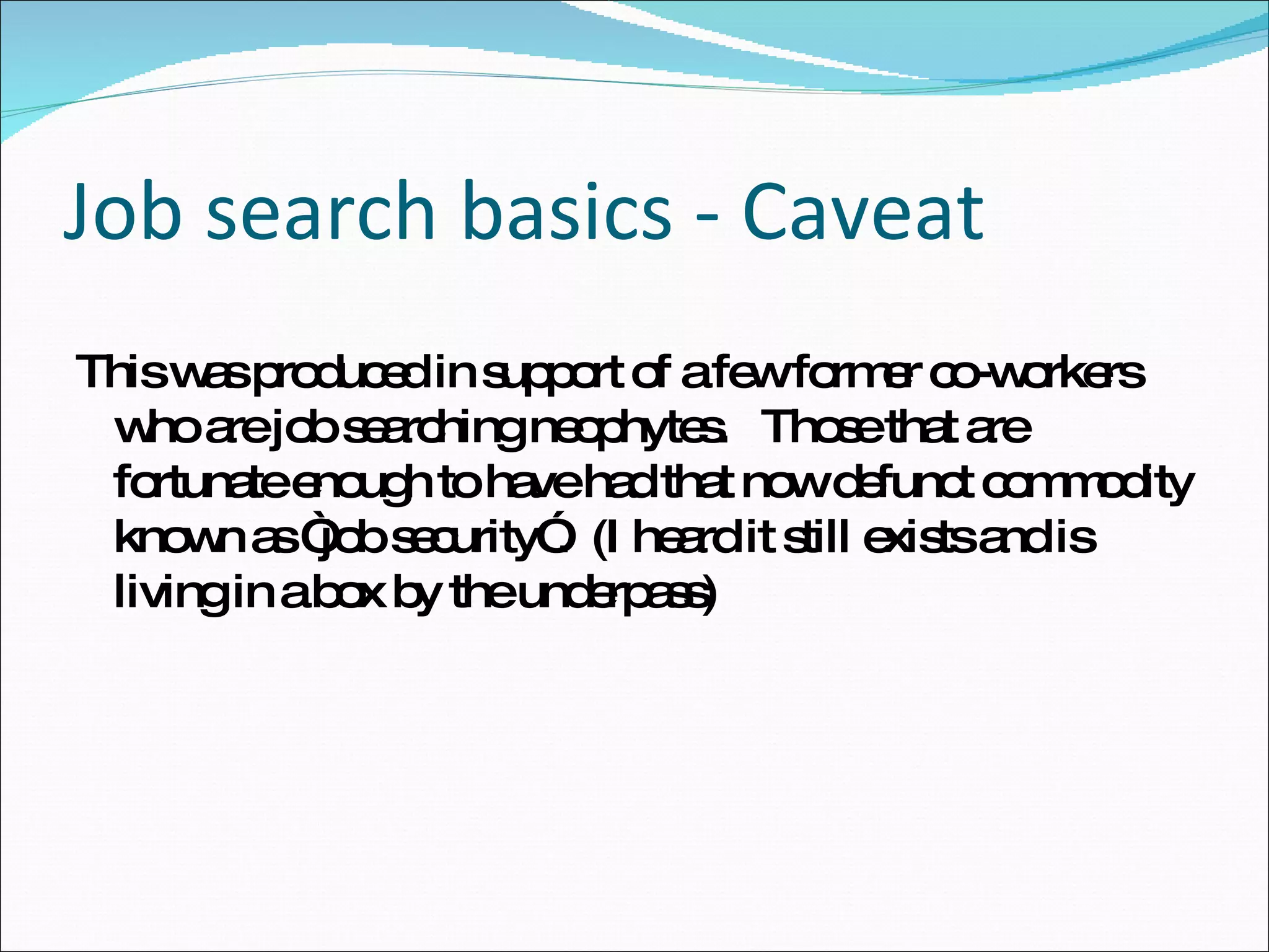 This was produced in support of a few former co-workers who are job searching neophytes.  Those that are fortunate enough to have had that now defunct commodity known as “job security”.  (I heard it still exists and is living in a box by the underpass) Job search basics - Caveat 