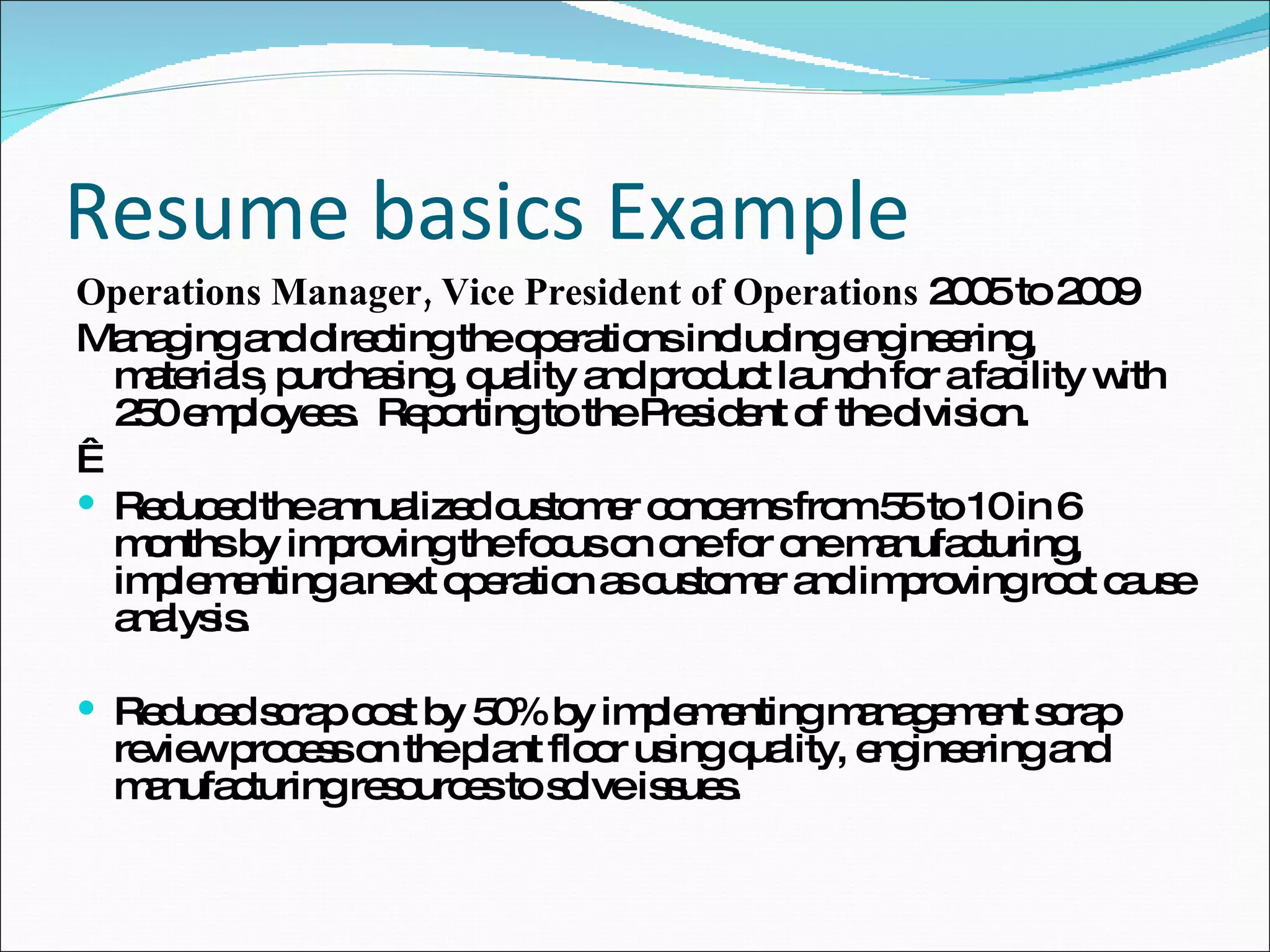 Resume basics Example Operations Manager, Vice President of Operations  2005 to 2009 Managing and directing the operations including engineering, materials, purchasing, quality and product launch for a facility with 250 employees.  Reporting to the President of the division.   Reduced the annualized customer concerns from 55 to 10 in 6 months by improving the focus on one for one manufacturing, implementing a next operation as customer and improving root cause analysis. Reduced scrap cost by 50% by implementing management scrap review process on the plant floor using quality, engineering and manufacturing resources to solve issues.  