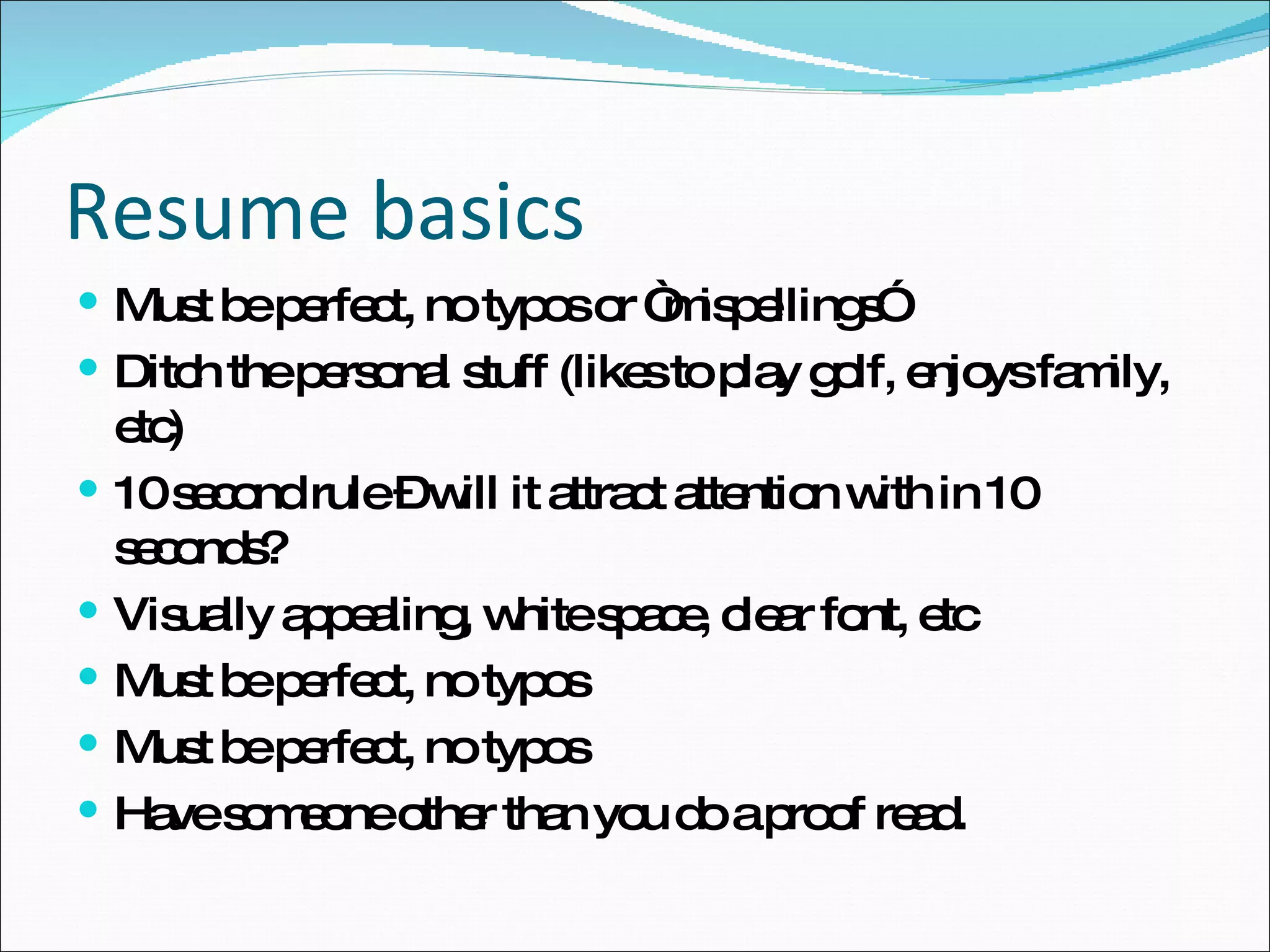 Resume basics Must be perfect, no typos or “mispellings”  Ditch the personal stuff (likes to play golf, enjoys family, etc) 10 second rule – will it attract attention with in 10 seconds? Visually appealing, white space, clear font, etc Must be perfect, no typos Must be perfect, no typos  Have someone other than you do a proof read. 